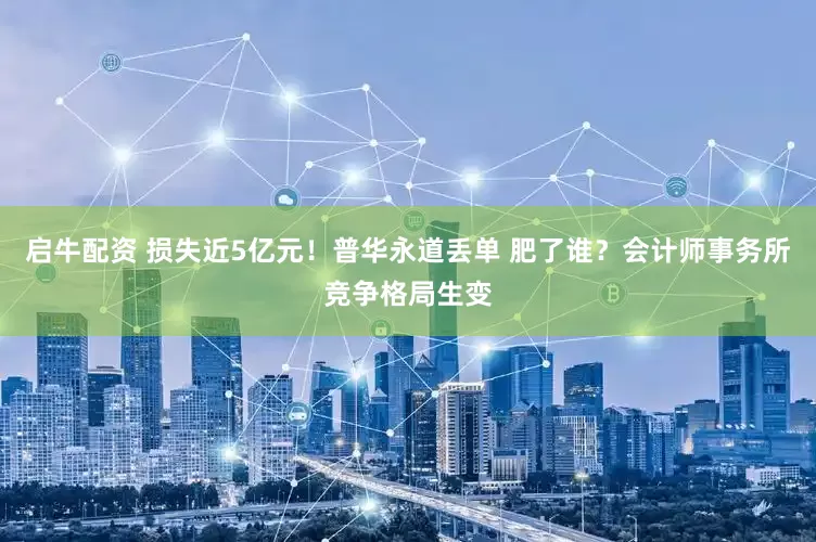 启牛配资 损失近5亿元！普华永道丢单 肥了谁？会计师事务所竞争格局生变