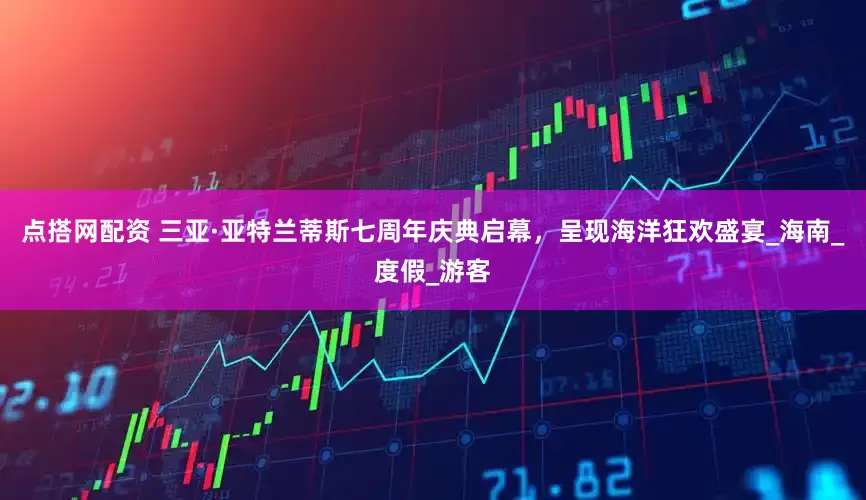 点搭网配资 三亚·亚特兰蒂斯七周年庆典启幕，呈现海洋狂欢盛宴_海南_度假_游客