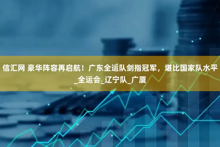 信汇网 豪华阵容再启航！广东全运队剑指冠军，堪比国家队水平_全运会_辽宁队_广厦