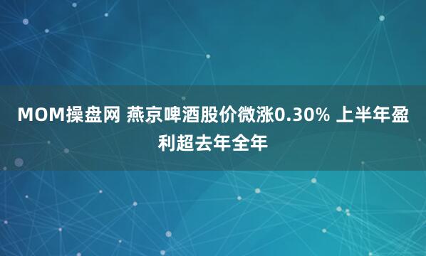 MOM操盘网 燕京啤酒股价微涨0.30% 上半年盈利超去年全年