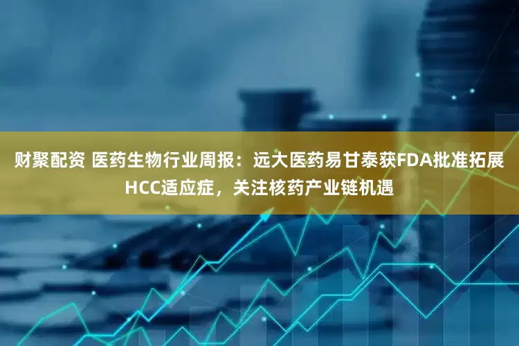 财聚配资 医药生物行业周报：远大医药易甘泰获FDA批准拓展HCC适应症，关注核药产业链机遇