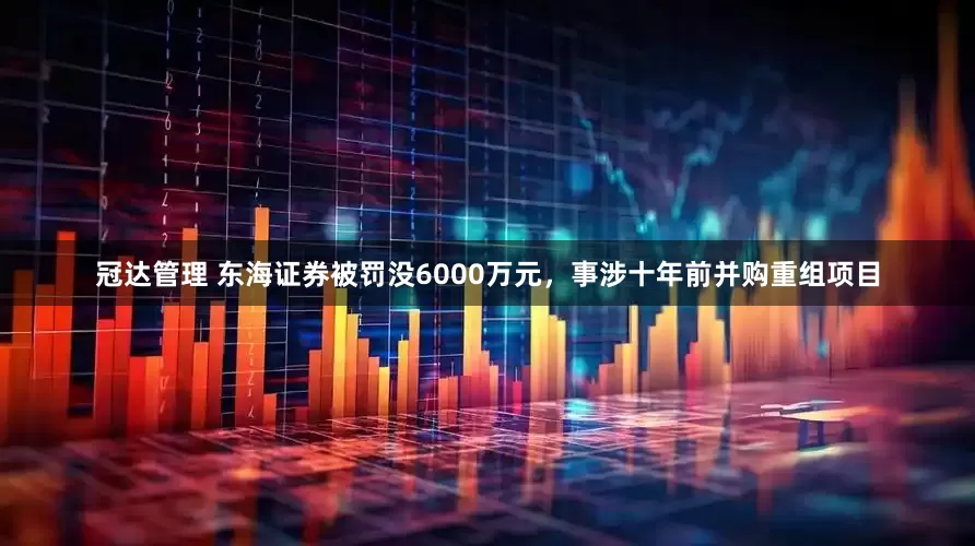 冠达管理 东海证券被罚没6000万元，事涉十年前并购重组项目