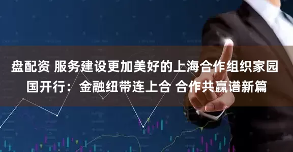 盘配资 服务建设更加美好的上海合作组织家园 国开行：金融纽带连上合 合作共赢谱新篇