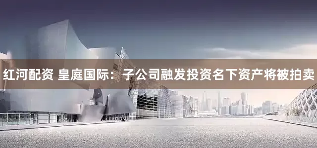 红河配资 皇庭国际：子公司融发投资名下资产将被拍卖