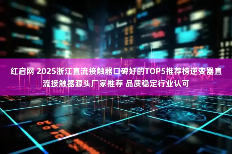红启网 2025浙江直流接触器口碑好的TOP5推荐榜逆变器直流接触器源头厂家推荐 品质稳定行业认可