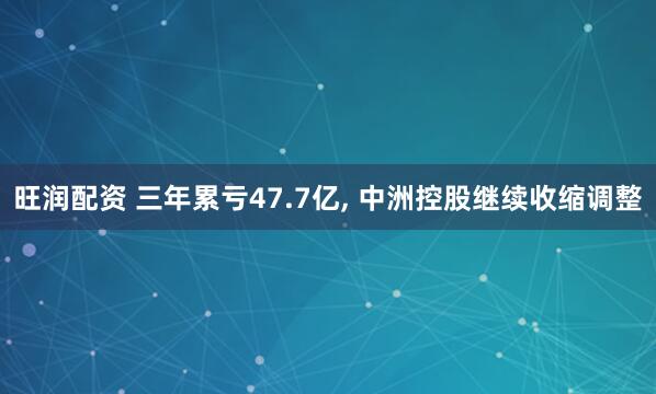 旺润配资 三年累亏47.7亿, 中洲控股继续收缩调整