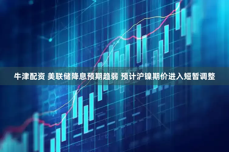 牛津配资 美联储降息预期趋弱 预计沪镍期价进入短暂调整